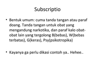 Subscriptio
• Bentuk umum: cuma tanda tangan atau paraf
doang. Tanda tangan untuk obat yang
mengandung narkotika, dan paraf kalo obat-
obat lain yang tergolong B(bebas), W(bebas
terbatas), G(keras), Psy(psikotropika)
• Kayanya ga perlu dikasi contoh ya.. Hehee..
 