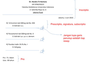 Dr. Hendra Tri Hartono
SIP 0706259223
Fakultas Kedokteran Universitas Indonesia
Jl. Salemba Raya no. 6
Jakarta Pusat
Jakarta, 1 Juni 2010
R/ Eritromisin tab 500mg tab No. XXX
S 4 dd tab I a.c.
R/ Parasetamol tab 500mg tab No. X
S 3 dd tab I p.c. p.r.n. demam
R/ Povidon Iodin 1% fls No. I
S 2 dd garg.
Pro : Tn. Adam
Usia : 40 tahun
Inscriptio
Pro
Prescriptio, signatura, subscriptio
Jangan lupa garis
penutup setelah tiap
resep
 