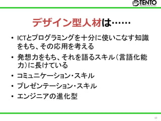デザイン型人材は……
• ICTとプログラミングを十分に使いこなす知識
  をもち、その応用を考える
• 発想力をもち、それを語るスキル（言語化能
  力）に長けている
• コミュニケーション・スキル
• プレゼンテーション・スキル
• エンジニアの進化型

                           10
 