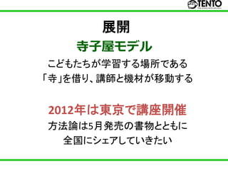 展開
   寺子屋モデル
 こどもたちが学習する場所である
「寺」を借り、講師と機材が移動する


2012年は東京で講座開催
方法論は5月発売の書物とともに
 全国にシェアしていきたい
 