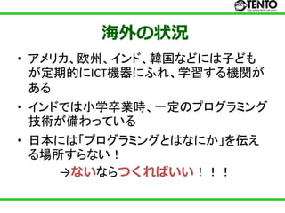 海外の状況
• アメリカ、欧州、インド、韓国などには子ども
  が定期的にICT機器にふれ、学習する機関が
  ある
• インドでは小学卒業時、一定のプログラミング
  技術が備わっている
• 日本には「プログラミングとはなにか」を伝え
  る場所すらない！
     →ないならつくればいい！！！
 