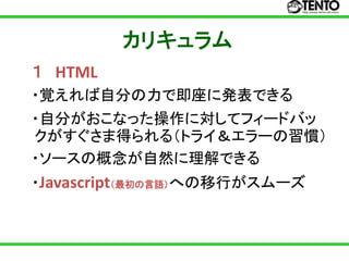 カリキュラム
１ HTML
・覚えれば自分の力で即座に発表できる
・自分がおこなった操作に対してフィードバッ
クがすぐさま得られる（トライ＆エラーの習慣）
・ソースの概念が自然に理解できる
・Javascript（最初の言語）への移行がスムーズ
 