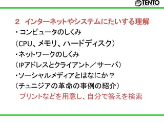 ２ インターネットやシステムにたいする理解
・ コンピュータのしくみ
（CPU、メモリ、ハードディスク）
・ネットワークのしくみ
（IPアドレスとクライアント／サーバ）
・ソーシャルメディアとはなにか？
（チュニジアの革命の事例の紹介）
  プリントなどを用意し、自分で答えを検索
 