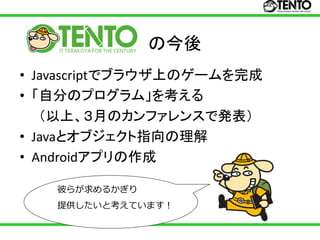 の今後
• Javascriptでブラウザ上のゲームを完成
• 「自分のプログラム」を考える
   （以上、３月のカンファレンスで発表）
• Javaとオブジェクト指向の理解
• Androidアプリの作成

   彼らが求めるかぎり
   提供したいと考えています！
 