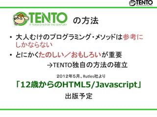 の方法
• 大人むけのプログラミング・メソッドは参考に
  しかならない
• とにかくたのしい／おもしろいが重要
       →TENTO独自の方法の確立
        ２０１２年５月、Rutles社より

「12歳からのHTML5/Javascript」
          出版予定
 