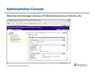 Informatica PowerCenter Server Components
• Repository service: The Repository service manages the repository.
It retrieves, inserts, and updates metadata into the repository
database tables.
• Integration service: The Integration service runs sessions and
workflows.
• Web services hub: The Web services hub receives requests from
web service clients and exposes PowerCenter workflows as services.
• Informatica service: Overall service management and coordination
© Sparkera. Confidential. All Rights Reserved
 