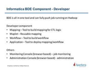 Why Informatica Product
• Proven technology leadership
• A track record of continuous innovation
• The most neutral trusted partner – very focus
• Long history of customer success
• Over 5000+ industry leaders relies on Informatica
• Major banks, telecom, insurance, energy, health, research
companies are using Informatica in Toronto
• Easy and popular to use
• Pull push job to Hadoop
• Connector for many kinds of source
• Performance and reliability
© Sparkera. Confidential. All Rights Reserved
 