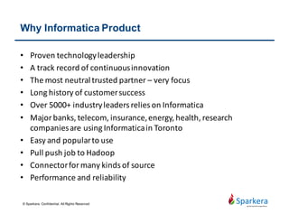 Side Effect - When May Not To
• High price: 150K+ to start
• Get challenges from ELT – Leverage database for transformation.
Need investment on ETL server. Its push to database optimization
has limitations.
• Schedule, monitoring, and version control functions are limited
• BDE is relative new although the concept is great
• Alternatives - MS SSIS, Talend Studio, Pentaho Data Integration
© Sparkera. Confidential. All Rights Reserved
 
