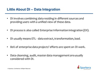 About Informatica Company
• Found in 1993
• 2014 revenue – US$1.05 billion
• Average growth rate 17% per year
• Employee – 5500+
• Customers – 5000
• Value customer covers up to 70% of global top 500 company
• Partners – 500+
• Cover various business, industries and government organizations
including telecommunications, health care, financial and insurance
services.
• A company dedicate on data integration and management
• Bought out as private company on August 2015.
© Sparkera. Confidential. All Rights Reserved
 