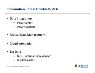 Informatica PowerCenter Overview
• An ETL tool ( Extract, Transform and Load)
• The main advantages over other ETL tools lies in its robustness,
across OS, and high performance.
• It can read from a variety of different sources and write to as many
targets, while transforming data in between.
• The architecture design use SOA concept for better extensibility and
high availability
• Single sign on access, built-in version control, GUI development,
built-in schedule and monitoring
© Sparkera. Confidential. All Rights Reserved
 