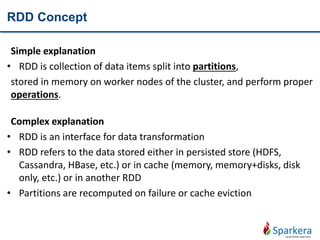 RDD Concept
Simple explanation
• RDD is collection of data items split into partitions,
stored in memory on worker nodes of the cluster, and perform proper
operations.
Complex explanation
• RDD is an interface for data transformation
• RDD refers to the data stored either in persisted store (HDFS,
Cassandra, HBase, etc.) or in cache (memory, memory+disks, disk
only, etc.) or in another RDD
• Partitions are recomputed on failure or cache eviction
 