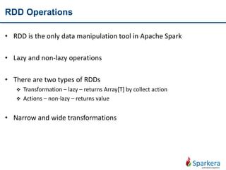 RDD Operations
• RDD is the only data manipulation tool in Apache Spark
• Lazy and non-lazy operations
• There are two types of RDDs
 Transformation – lazy – returns Array[T] by collect action
 Actions – non-lazy – returns value
• Narrow and wide transformations
 