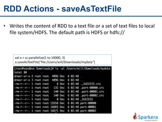 RDD Actions - saveAsTextFile
• Writes the content of RDD to a text file or a set of text files to local
file system/HDFS. The default path is HDFS or hdfs://
val a = sc.parallelize(1 to 10000, 3)
a.saveAsTextFile("file:/Users/will/Downloads/mydata")
 