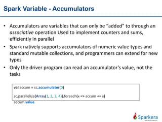 Spark Variable - Accumulators
• Accumulators are variables that can only be “added” to through an
associative operation Used to implement counters and sums,
efficiently in parallel
• Spark natively supports accumulators of numeric value types and
standard mutable collections, and programmers can extend for new
types
• Only the driver program can read an accumulator’s value, not the
tasks
val accum = sc.accumulator(0)
sc.parallelize(Array(1, 2, 3, 4)).foreach(x => accum += x)
accum.value
 