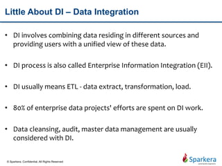 Little About DI – Data Integration
• DI involves combining data residing in different sources and
providing users with a unified view of these data.
• DI process is also called Enterprise Information Integration (EII).
• DI usually means ETL - data extract, transformation, load.
• 80% of enterprise data projects' efforts are spent on DI work.
• Data cleansing, audit, master data management are usually
considered with DI.
© Sparkera. Confidential. All Rights Reserved
 
