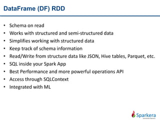 DataFrame (DF) RDD
• Schema on read
• Works with structured and semi-structured data
• Simplifies working with structured data
• Keep track of schema information
• Read/Write from structure data like JSON, Hive tables, Parquet, etc.
• SQL inside your Spark App
• Best Performance and more powerful operations API
• Access through SQLContext
• Integrated with ML
 