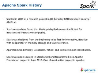 Apache Spark History
• Started in 2009 as a research project in UC Berkeley RAD lab which became
AMP Lab.
• Spark researchers found that Hadoop MapReduce was inefficient for
iterative and interactive computing.
• Spark was designed from the beginning to be fast for interactive, iterative
with support for in-memory storage and fault-tolerance.
• Apart from UC Berkeley, Databricks, Yahoo! and Intel are major contributors.
• Spark was open sourced in March 2010 and transformed into Apache
Foundation project in June 2013. One of most active project in apache.
 