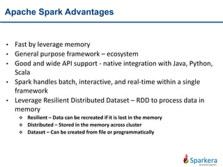 Apache Spark Advantages
• Fast by leverage memory
• General purpose framework – ecosystem
• Good and wide API support - native integration with Java, Python,
Scala
• Spark handles batch, interactive, and real-time within a single
framework
• Leverage Resilient Distributed Dataset – RDD to process data in
memory
 Resilient – Data can be recreated if it is lost in the memory
 Distributed – Stored in the memory across cluster
 Dataset – Can be created from file or programmatically
 