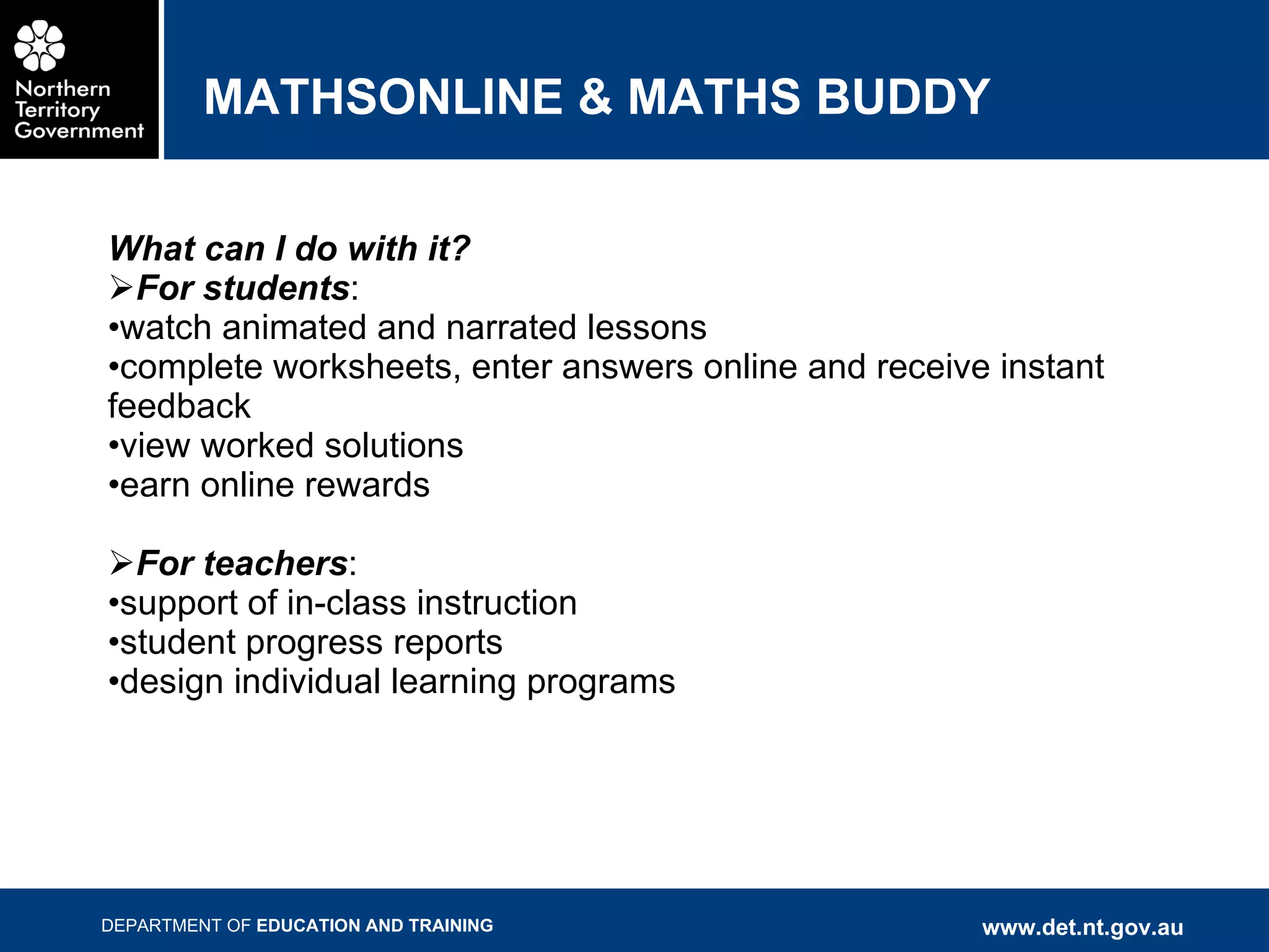 MATHSONLINE & MATHS BUDDY What can I do with it? For students : watch animated and narrated lessons complete worksheets, enter answers online and receive instant feedback view worked solutions earn online rewards For teachers : support of in-class instruction student progress reports design individual learning programs 