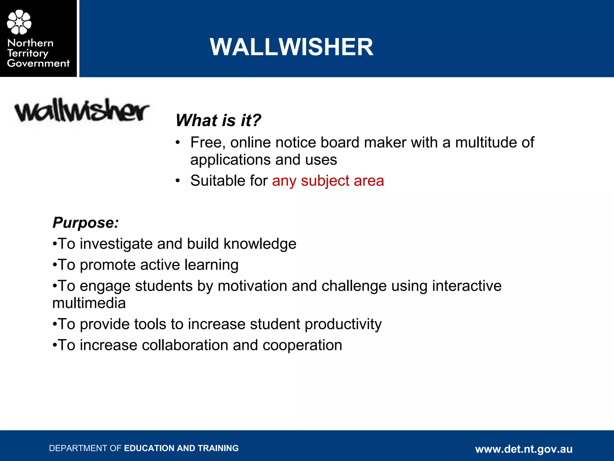 WALLWISHER What is it? Free, online notice board maker with a multitude of applications and uses Suitable for  any subject area Purpose: To investigate and build knowledge To promote active learning To engage students by motivation and challenge using interactive multimedia To provide tools to increase student productivity To increase collaboration and cooperation 