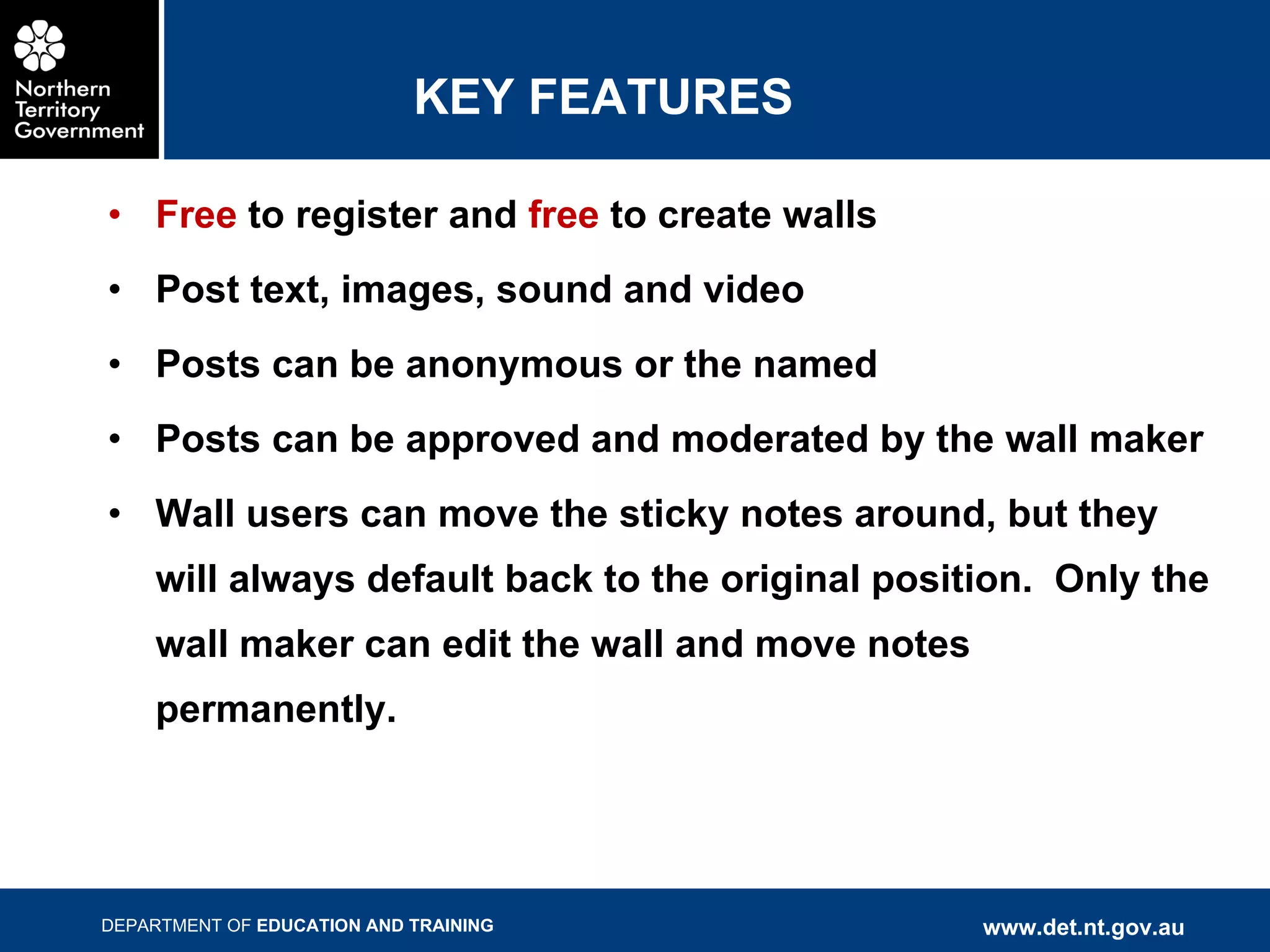 KEY FEATURES Free  to register and  free  to create walls Post text, images, sound and video Posts can be anonymous or the named Posts can be approved and moderated by the wall maker Wall users can move the sticky notes around, but they will always default back to the original position.  Only the wall maker can edit the wall and move notes permanently. 