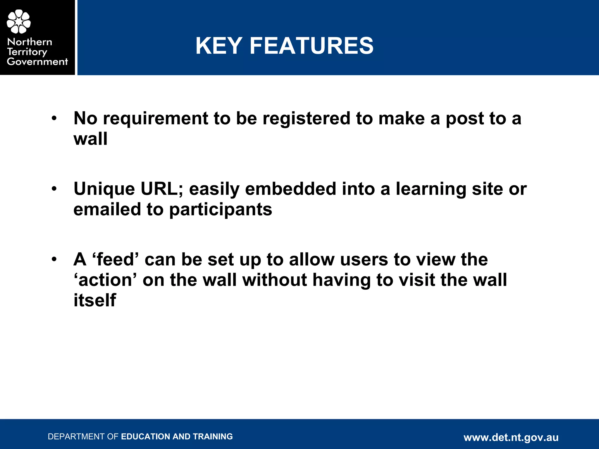 KEY FEATURES No requirement to be registered to make a post to a wall Unique URL; easily embedded into a learning site or emailed to participants A ‘feed’ can be set up to allow users to view the ‘action’ on the wall without having to visit the wall itself 