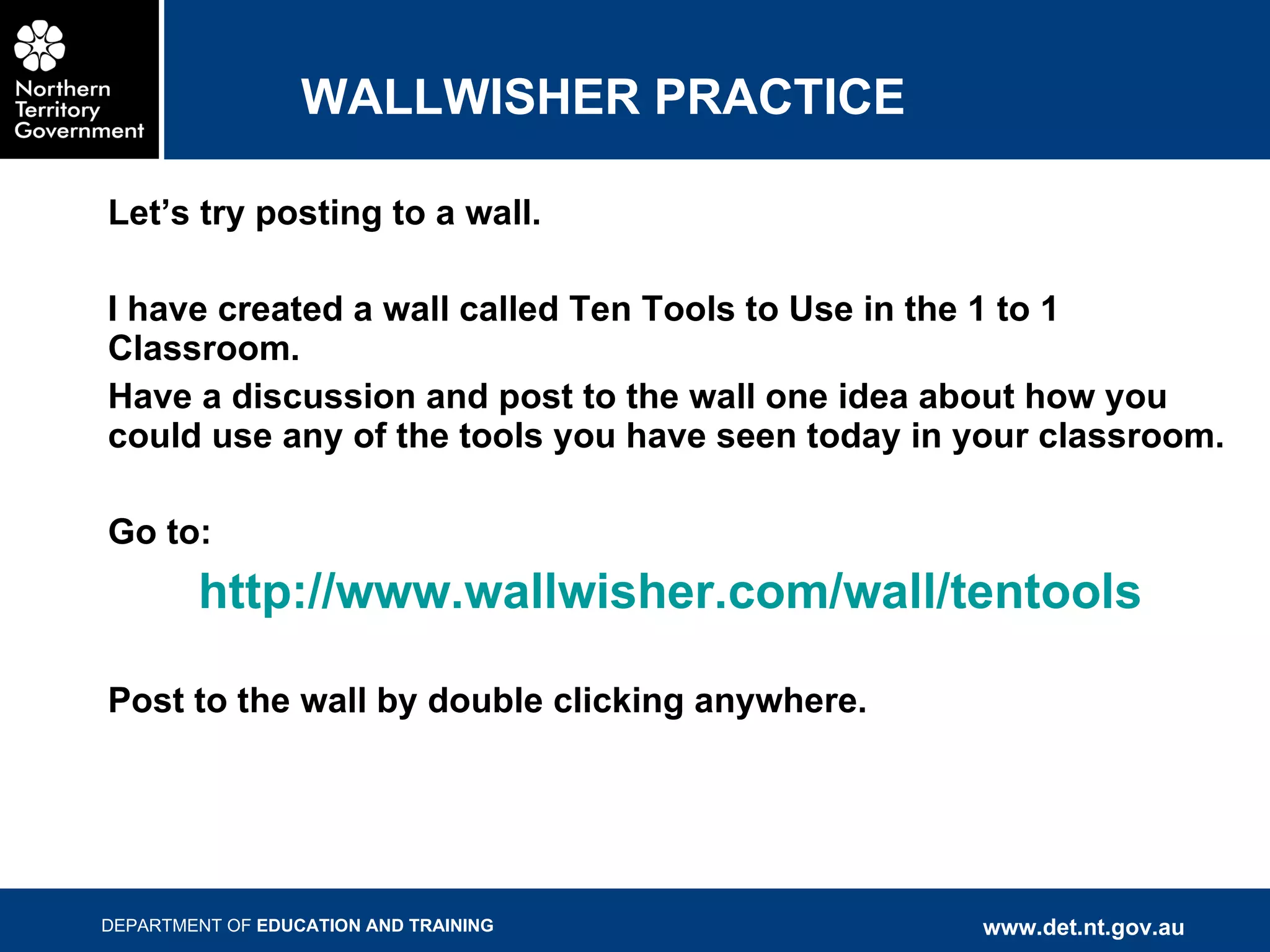 WALLWISHER PRACTICE Let’s try posting to a wall. I have created a wall called Ten Tools to Use in the 1 to 1 Classroom.  Have a discussion and post to the wall one idea about how you could use any of the tools you have seen today in your classroom. Go to:  http://www.wallwisher.com/wall/tentools Post to the wall by double clicking anywhere. 