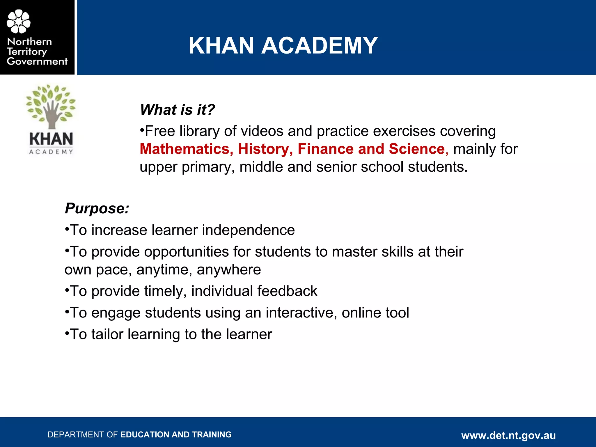 KHAN ACADEMY What is it? Free library of videos and practice exercises covering  Mathematics, History, Finance and Science ,  mainly for upper primary, middle and senior school students . Purpose: To increase learner independence To provide opportunities for students to master skills at their own pace, anytime, anywhere To provide timely, individual feedback To engage students using an interactive, online tool To tailor learning to the learner 