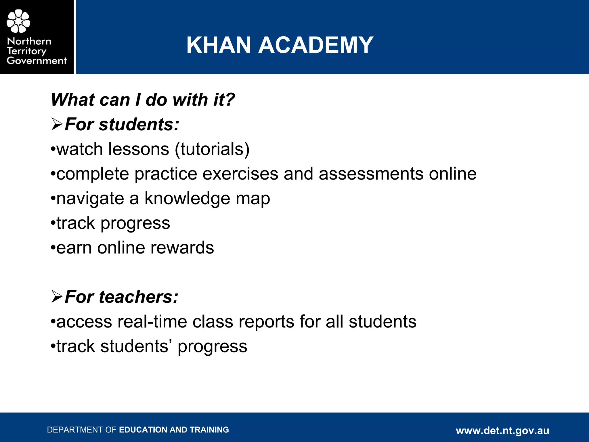 KHAN ACADEMY What can I do with it? For students: watch lessons (tutorials) complete practice exercises and assessments online navigate a knowledge map  track progress earn online rewards For teachers: access real-time class reports for all students  track students’ progress 