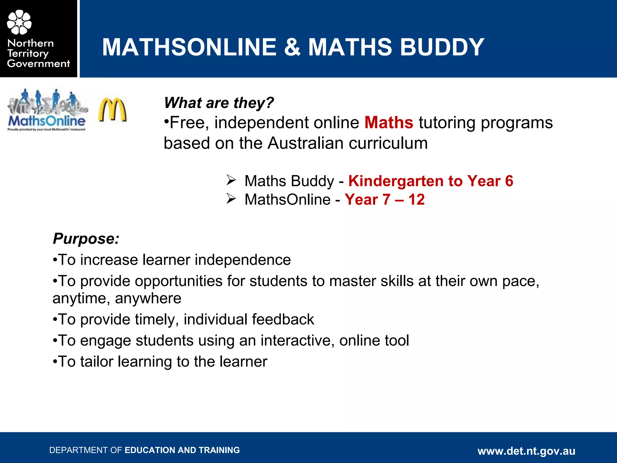 MATHSONLINE & MATHS BUDDY Purpose: To increase learner independence To provide opportunities for students to master skills at their own pace, anytime, anywhere To provide timely, individual feedback To engage students using an interactive, online tool To tailor learning to the learner What are they? Free, independent online  Maths  tutoring programs based on the Australian curriculum Maths Buddy -  Kindergarten to Year 6 MathsOnline -  Year 7 – 12 