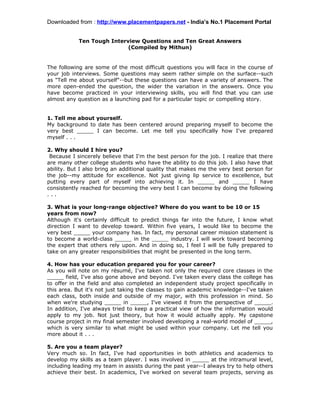Downloaded from : http://www.placementpapers.net - India’s No.1 Placement Portal


            Ten Tough Interview Questions and Ten Great Answers
                            (Compiled by Mithun)


The following are some of the most difficult questions you will face in the course of
your job interviews. Some questions may seem rather simple on the surface--such
as "Tell me about yourself"--but these questions can have a variety of answers. The
more open-ended the question, the wider the variation in the answers. Once you
have become practiced in your interviewing skills, you will find that you can use
almost any question as a launching pad for a particular topic or compelling story.


1. Tell me about yourself.
My background to date has been centered around preparing myself to become the
very best _____ I can become. Let me tell you specifically how I've prepared
myself . . .

2. Why should I hire you?
 Because I sincerely believe that I'm the best person for the job. I realize that there
are many other college students who have the ability to do this job. I also have that
ability. But I also bring an additional quality that makes me the very best person for
the job--my attitude for excellence. Not just giving lip service to excellence, but
putting every part of myself into achieving it. In _____ and _____ I have
consistently reached for becoming the very best I can become by doing the following
...

3. What is your long-range objective? Where do you want to be 10 or 15
years from now?
Although it's certainly difficult to predict things far into the future, I know what
direction I want to develop toward. Within five years, I would like to become the
very best _____ your company has. In fact, my personal career mission statement is
to become a world-class _____ in the _____ industry. I will work toward becoming
the expert that others rely upon. And in doing so, I feel I will be fully prepared to
take on any greater responsibilities that might be presented in the long term.

4. How has your education prepared you for your career?
As you will note on my résumé, I've taken not only the required core classes in the
_____ field, I've also gone above and beyond. I've taken every class the college has
to offer in the field and also completed an independent study project specifically in
this area. But it's not just taking the classes to gain academic knowledge--I've taken
each class, both inside and outside of my major, with this profession in mind. So
when we're studying _____ in _____, I've viewed it from the perspective of _____.
In addition, I've always tried to keep a practical view of how the information would
apply to my job. Not just theory, but how it would actually apply. My capstone
course project in my final semester involved developing a real-world model of _____,
which is very similar to what might be used within your company. Let me tell you
more about it . . .

5. Are you a team player?
Very much so. In fact, I've had opportunities in both athletics and academics to
develop my skills as a team player. I was involved in _____ at the intramural level,
including leading my team in assists during the past year--I always try to help others
achieve their best. In academics, I've worked on several team projects, serving as
 