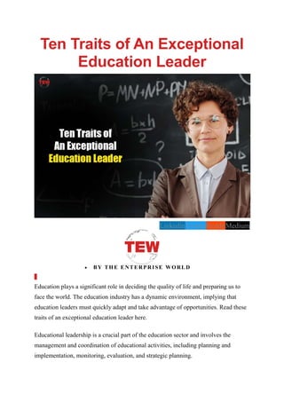 Ten Traits of An Exceptional
Education Leader
LinkedinTwitterRedditMedium
 BY THE ENTERPRISE WORLD
Education plays a significant role in deciding the quality of life and preparing us to
face the world. The education industry has a dynamic environment, implying that
education leaders must quickly adapt and take advantage of opportunities. Read these
traits of an exceptional education leader here.
Educational leadership is a crucial part of the education sector and involves the
management and coordination of educational activities, including planning and
implementation, monitoring, evaluation, and strategic planning.
 