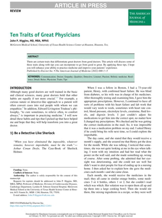 Ten Traits of Great Physicians
John P. Higgins, MD, MBA, MPhil
McGovern Medical School, University of Texas Health Science Center at Houston, Houston, Tex.
ABSTRACT
There are certain traits that differentiate great doctors from good doctors. This article will discuss some of
these traits along with tips you can incorporate to go from good to great. By applying these tips, I hope
you will enhance your ability to practice medicine and improve your patients’ experience.
Published by Elsevier Inc.  The American Journal of Medicine (2022) 000:1−5
KEYWORDS: Communication; Doctor; Empathy; Qualities; Detective; Listener; Passion; Holistic medicine; Resil-
ience; Detail; Relax; Physician; Traits; Tips
INTRODUCTION
Although many good doctors are well trained in the basic
and clinical sciences, many great doctors hold that other
habits are equally if not more crucial.1-3
For example, a
curious nature or detective-like approach to a patient will
often convert cases into real people with whom we can
empathize.4
In addition, Edward Livingston Trudeau’s phi-
losophy, “to cure sometimes, to relieve often, to comfort
always,” is important in practicing medicine.5
I will now
detail these habits and tips that I picked up that have helped
me and hope that they will help transform you into a great
doctor.
1) Be a Detective Like Sherlock
“When you have eliminated the impossible, whatever
remains, however improbable, must be the truth.”—
Arthur Conan Doyle, The Case-Book of Sherlock
Holmes
When I was a fellow in Boston, I had a 73-year-old
patient, Henry, with confirmed heart failure. He was blind
from diabetes, so his wife was in charge of his medicines.
After thoroughly testing and examining him, I gave him the
appropriate prescriptions. However, I continued to have all
sorts of problems with his heart failure and lab work that
would vary week to week, sometimes with heart rate con-
trol, blood pressure, electrolyte levels, creatinine, fluid lev-
els, and digoxin levels. I just couldn’t adjust his
medications to get him into the correct spot, no matter how
I changed my prescriptions. We checked and he was getting
the correct medications in the mail. So, it was impossible
that it was a medication problem on my end. I asked Henry
if he could bring his wife next time, so I could explore the
improbable.
The day came, and she stated that they would receive a
month’s supply, and she assured me that Henry got the dose
for the month. While she was talking, I noticed that some-
times, she was not quite looking at me in the eye when talk-
ing. I went with my intuition and had her read what the
poster on the wall said, and she made something up, wrong
of course. After some probing, she admitted that her eye-
sight was deteriorating, and she could not see well but
didn’t want to alert people for fear of ending up in a nursing
home. I then asked her to explain how she gave the medi-
cines each month—and she came clean.
Each month, she would receive the medicines in the
mail; they all came in similar orange bottles, some medi-
cines 3 or 4 bottles, others 1 or 2, but she couldn’t read
which was which. Her solution was to open them all up and
tip them into a large cooking bowl. Then she would stir
them, like mixing ingredients in a recipe, so they were well
ARTICLE IN PRESS
Funding: None.
Conflicts of Interest: None.
Authorship: The author is solely responsible for the content of this
manuscript.
Requests for reprints should be addressed to John P. Higgins, MD,
MBA, MPhil, Professor of Medicine, Division of Cardiovascular Diseases,
Cardiology Department, Lyndon B. Johnson General Hospital, McGovern
Medical School at the University of Texas Health Science Center at Hous-
ton, 6431 Fannin St., MSB 1.248, Houston, TX, 77030.
E-mail address: John.P.Higgins@uth.tmc.edu
0002-9343/Published by Elsevier Inc.
https://doi.org/10.1016/j.amjmed.2022.12.011
REVIEW
Downloaded for Manoharan Gurusamy (cmo@gknmh.org) at G Kuppuswamy Naidu Memorial Hospital from ClinicalKey.com by Elsevier
on February 16, 2023. For personal use only. No other uses without permission. Copyright ©2023. Elsevier Inc. All rights reserved.
 