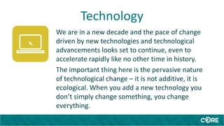 Technology
We are in a new decade and the pace of change
driven by new technologies and technological
advancements looks set to continue, even to
accelerate rapidly like no other time in history.
The important thing here is the pervasive nature
of technological change – it is not additive, it is
ecological. When you add a new technology you
don’t simply change something, you change
everything.
 