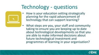 Technology - questions
• How is your education setting strategically
planning for the rapid advancement of
technology that can support learning?
• What steps are you, your staff and community
taking to ensure you are keeping up to date
about technological developments so that you
are able to make informed decisions about
future technological investment and
programmes of learning in your organisation?
 