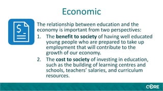 Economic
The relationship between education and the
economy is important from two perspectives:
1. The benefit to society of having well educated
young people who are prepared to take up
employment that will contribute to the
growth of our economy.
2. The cost to society of investing in education,
such as the building of learning centres and
schools, teachers’ salaries, and curriculum
resources.
 