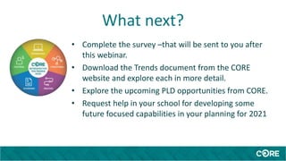 What next?
• Complete the survey –that will be sent to you after
this webinar.
• Download the Trends document from the CORE
website and explore each in more detail.
• Explore the upcoming PLD opportunities from CORE.
• Request help in your school for developing some
future focused capabilities in your planning for 2021
 