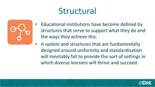 Structural
• Educational institutions have become defined by
structures that serve to support what they do and
the ways they achieve this.
• A system and structures that are fundamentally
designed around uniformity and standardisation
will inevitably fail to provide the sort of settings in
which diverse learners will thrive and succeed.
 