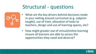 Structural - questions
• What are the key drivers behind decisions made
in your setting around curriculum (e.g. subjects
taught), use of time, allocation of tasks to
teachers, design and use of learning spaces, etc?
• How might greater use of virtual/online learning
ensure all learners are able to access the
opportunities they need and deserve?
 