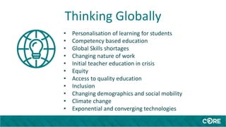 Thinking Globally
• Personalisation of learning for students
• Competency based education
• Global Skills shortages
• Changing nature of work
• Initial teacher education in crisis
• Equity
• Access to quality education
• Inclusion
• Changing demographics and social mobility
• Climate change
• Exponential and converging technologies
 