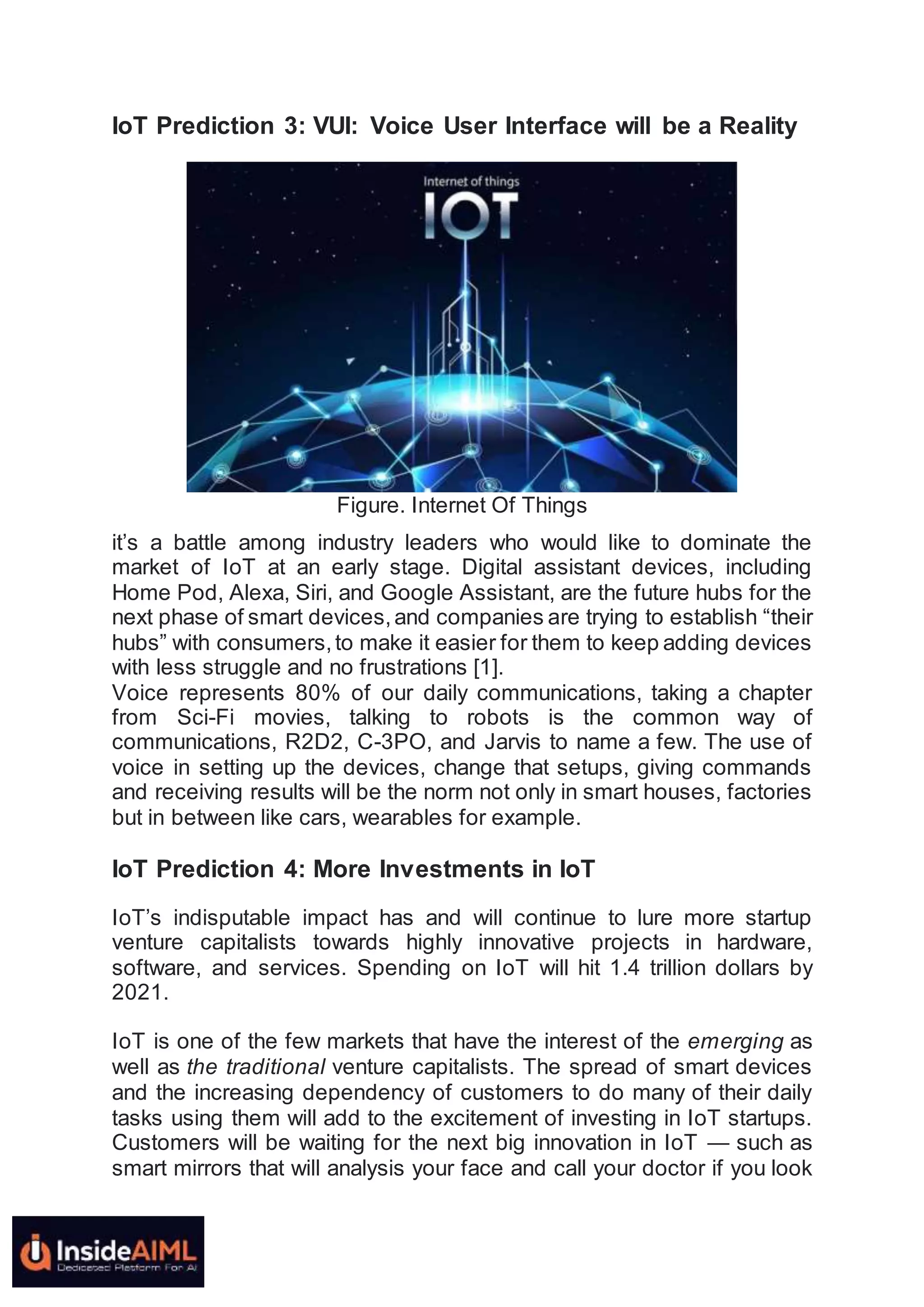 IoT Prediction 3: VUI: Voice User Interface will be a Reality
Figure. Internet Of Things
it’s a battle among industry leaders who would like to dominate the
market of IoT at an early stage. Digital assistant devices, including
Home Pod, Alexa, Siri, and Google Assistant, are the future hubs for the
next phase of smart devices,and companies are trying to establish “their
hubs” with consumers,to make it easier for them to keep adding devices
with less struggle and no frustrations [1].
Voice represents 80% of our daily communications, taking a chapter
from Sci-Fi movies, talking to robots is the common way of
communications, R2D2, C-3PO, and Jarvis to name a few. The use of
voice in setting up the devices, change that setups, giving commands
and receiving results will be the norm not only in smart houses, factories
but in between like cars, wearables for example.
IoT Prediction 4: More Investments in IoT
IoT’s indisputable impact has and will continue to lure more startup
venture capitalists towards highly innovative projects in hardware,
software, and services. Spending on IoT will hit 1.4 trillion dollars by
2021.
IoT is one of the few markets that have the interest of the emerging as
well as the traditional venture capitalists. The spread of smart devices
and the increasing dependency of customers to do many of their daily
tasks using them will add to the excitement of investing in IoT startups.
Customers will be waiting for the next big innovation in IoT — such as
smart mirrors that will analysis your face and call your doctor if you look
 