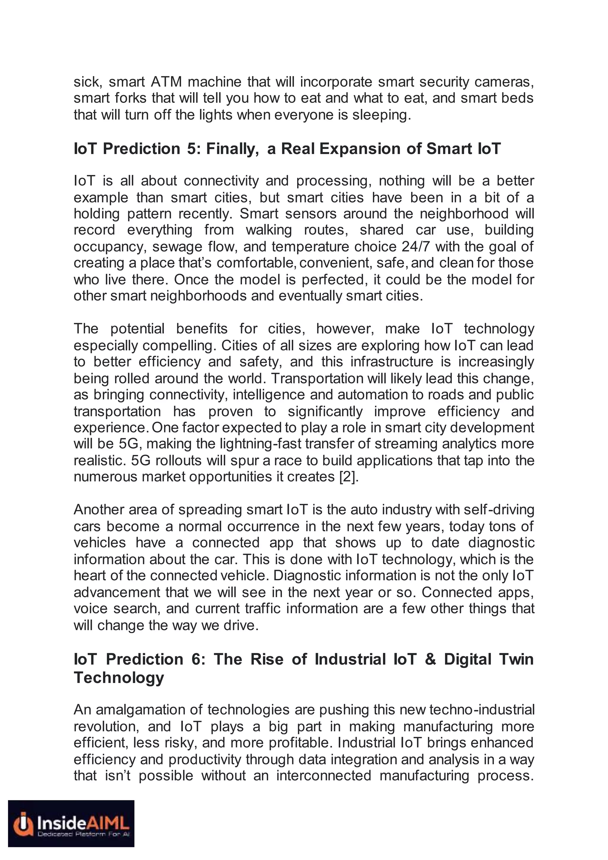 sick, smart ATM machine that will incorporate smart security cameras,
smart forks that will tell you how to eat and what to eat, and smart beds
that will turn off the lights when everyone is sleeping.
IoT Prediction 5: Finally, a Real Expansion of Smart IoT
IoT is all about connectivity and processing, nothing will be a better
example than smart cities, but smart cities have been in a bit of a
holding pattern recently. Smart sensors around the neighborhood will
record everything from walking routes, shared car use, building
occupancy, sewage flow, and temperature choice 24/7 with the goal of
creating a place that’s comfortable,convenient, safe,and clean for those
who live there. Once the model is perfected, it could be the model for
other smart neighborhoods and eventually smart cities.
The potential benefits for cities, however, make IoT technology
especially compelling. Cities of all sizes are exploring how IoT can lead
to better efficiency and safety, and this infrastructure is increasingly
being rolled around the world. Transportation will likely lead this change,
as bringing connectivity, intelligence and automation to roads and public
transportation has proven to significantly improve efficiency and
experience.One factor expected to play a role in smart city development
will be 5G, making the lightning-fast transfer of streaming analytics more
realistic. 5G rollouts will spur a race to build applications that tap into the
numerous market opportunities it creates [2].
Another area of spreading smart IoT is the auto industry with self-driving
cars become a normal occurrence in the next few years, today tons of
vehicles have a connected app that shows up to date diagnostic
information about the car. This is done with IoT technology, which is the
heart of the connected vehicle. Diagnostic information is not the only IoT
advancement that we will see in the next year or so. Connected apps,
voice search, and current traffic information are a few other things that
will change the way we drive.
IoT Prediction 6: The Rise of Industrial IoT & Digital Twin
Technology
An amalgamation of technologies are pushing this new techno-industrial
revolution, and IoT plays a big part in making manufacturing more
efficient, less risky, and more profitable. Industrial IoT brings enhanced
efficiency and productivity through data integration and analysis in a way
that isn’t possible without an interconnected manufacturing process.
 