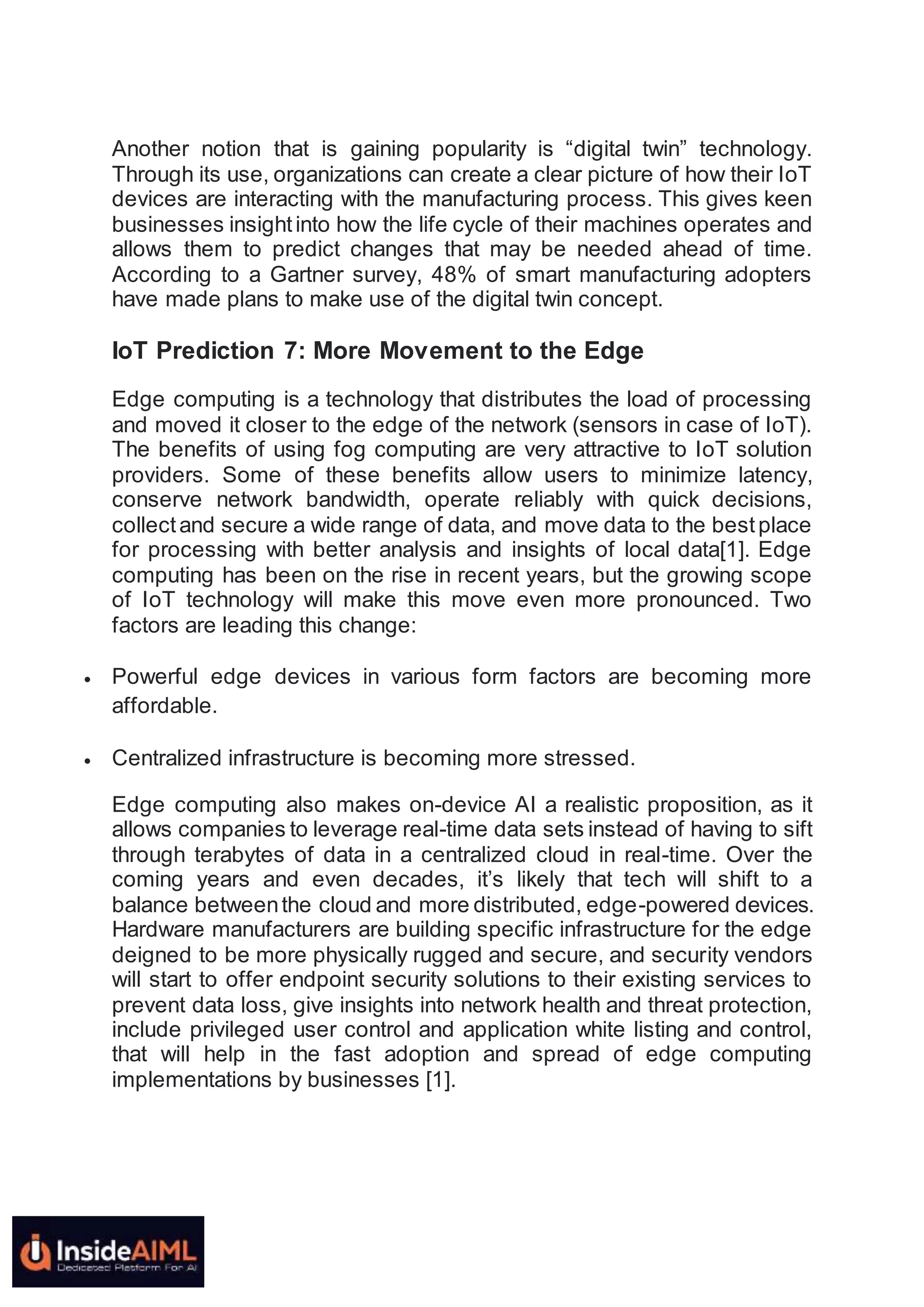 Another notion that is gaining popularity is “digital twin” technology.
Through its use, organizations can create a clear picture of how their IoT
devices are interacting with the manufacturing process. This gives keen
businesses insightinto how the life cycle of their machines operates and
allows them to predict changes that may be needed ahead of time.
According to a Gartner survey, 48% of smart manufacturing adopters
have made plans to make use of the digital twin concept.
IoT Prediction 7: More Movement to the Edge
Edge computing is a technology that distributes the load of processing
and moved it closer to the edge of the network (sensors in case of IoT).
The benefits of using fog computing are very attractive to IoT solution
providers. Some of these benefits allow users to minimize latency,
conserve network bandwidth, operate reliably with quick decisions,
collectand secure a wide range of data, and move data to the bestplace
for processing with better analysis and insights of local data[1]. Edge
computing has been on the rise in recent years, but the growing scope
of IoT technology will make this move even more pronounced. Two
factors are leading this change:
 Powerful edge devices in various form factors are becoming more
affordable.
 Centralized infrastructure is becoming more stressed.
Edge computing also makes on-device AI a realistic proposition, as it
allows companies to leverage real-time data sets instead of having to sift
through terabytes of data in a centralized cloud in real-time. Over the
coming years and even decades, it’s likely that tech will shift to a
balance betweenthe cloud and more distributed, edge-powered devices.
Hardware manufacturers are building specific infrastructure for the edge
deigned to be more physically rugged and secure, and security vendors
will start to offer endpoint security solutions to their existing services to
prevent data loss, give insights into network health and threat protection,
include privileged user control and application white listing and control,
that will help in the fast adoption and spread of edge computing
implementations by businesses [1].
 