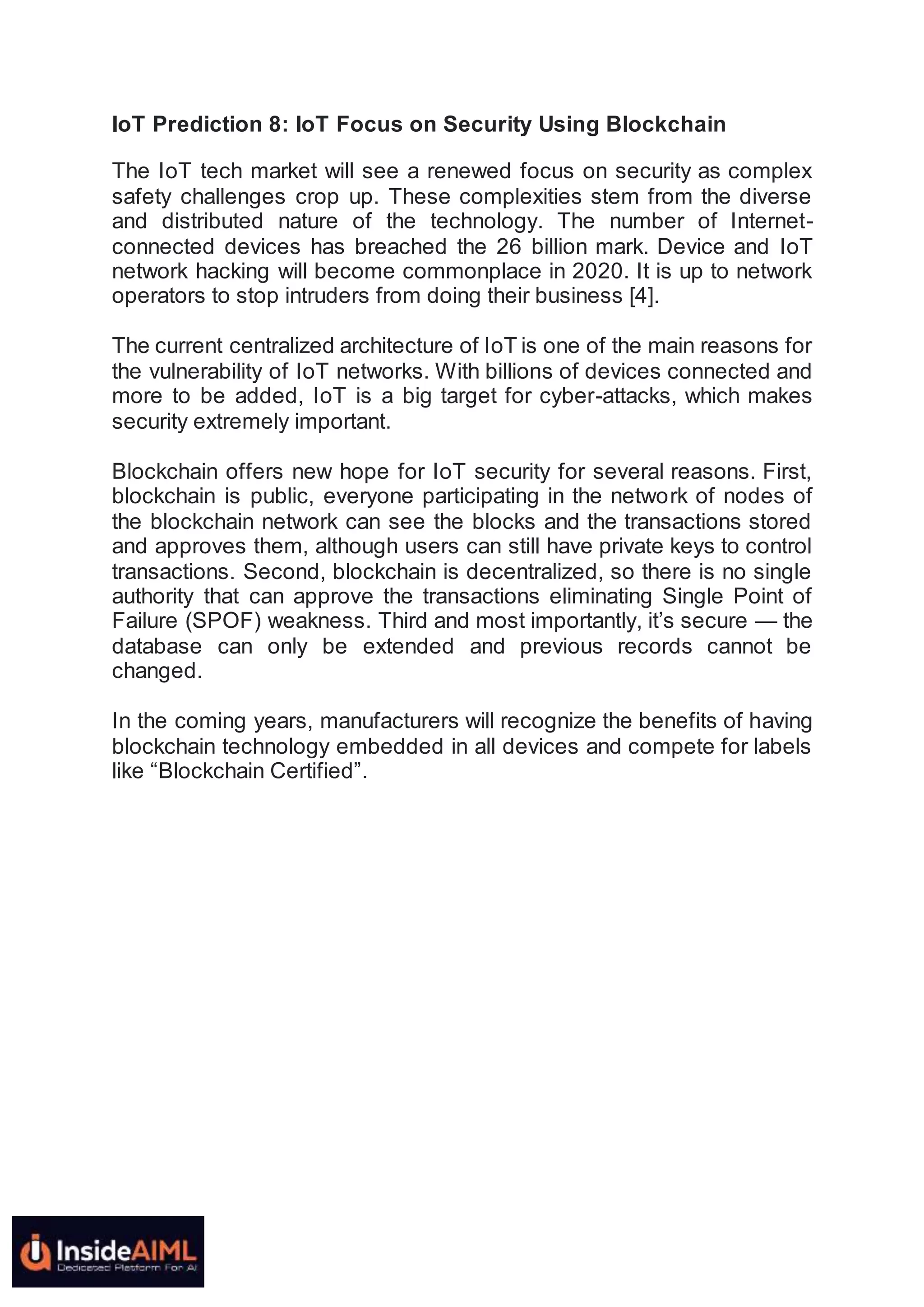 IoT Prediction 8: IoT Focus on Security Using Blockchain
The IoT tech market will see a renewed focus on security as complex
safety challenges crop up. These complexities stem from the diverse
and distributed nature of the technology. The number of Internet-
connected devices has breached the 26 billion mark. Device and IoT
network hacking will become commonplace in 2020. It is up to network
operators to stop intruders from doing their business [4].
The current centralized architecture of IoT is one of the main reasons for
the vulnerability of IoT networks. With billions of devices connected and
more to be added, IoT is a big target for cyber-attacks, which makes
security extremely important.
Blockchain offers new hope for IoT security for several reasons. First,
blockchain is public, everyone participating in the network of nodes of
the blockchain network can see the blocks and the transactions stored
and approves them, although users can still have private keys to control
transactions. Second, blockchain is decentralized, so there is no single
authority that can approve the transactions eliminating Single Point of
Failure (SPOF) weakness. Third and most importantly, it’s secure — the
database can only be extended and previous records cannot be
changed.
In the coming years, manufacturers will recognize the benefits of having
blockchain technology embedded in all devices and compete for labels
like “Blockchain Certified”.
 