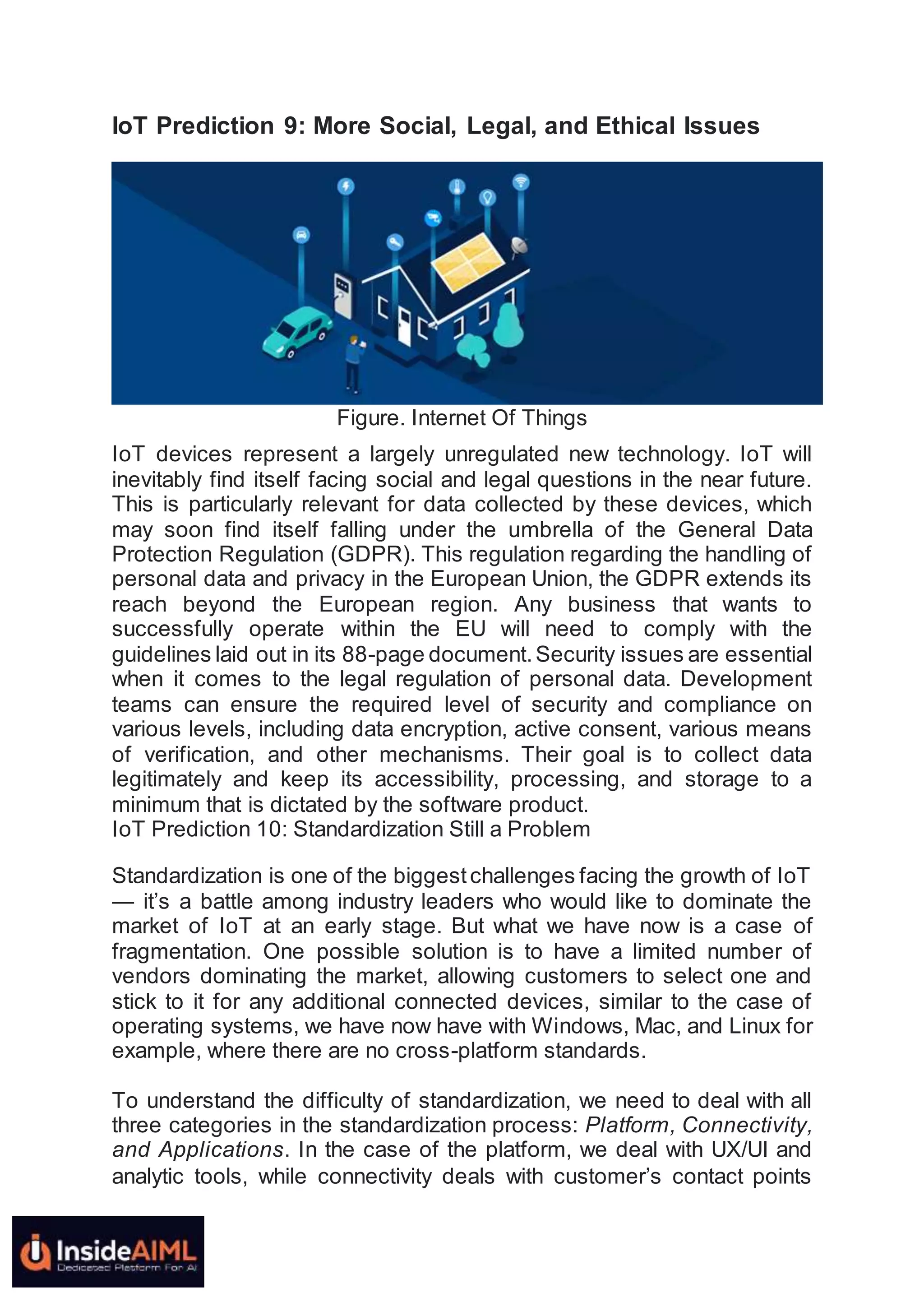 IoT Prediction 9: More Social, Legal, and Ethical Issues
Figure. Internet Of Things
IoT devices represent a largely unregulated new technology. IoT will
inevitably find itself facing social and legal questions in the near future.
This is particularly relevant for data collected by these devices, which
may soon find itself falling under the umbrella of the General Data
Protection Regulation (GDPR). This regulation regarding the handling of
personal data and privacy in the European Union, the GDPR extends its
reach beyond the European region. Any business that wants to
successfully operate within the EU will need to comply with the
guidelines laid out in its 88-page document.Security issues are essential
when it comes to the legal regulation of personal data. Development
teams can ensure the required level of security and compliance on
various levels, including data encryption, active consent, various means
of verification, and other mechanisms. Their goal is to collect data
legitimately and keep its accessibility, processing, and storage to a
minimum that is dictated by the software product.
IoT Prediction 10: Standardization Still a Problem
Standardization is one of the biggestchallenges facing the growth of IoT
— it’s a battle among industry leaders who would like to dominate the
market of IoT at an early stage. But what we have now is a case of
fragmentation. One possible solution is to have a limited number of
vendors dominating the market, allowing customers to select one and
stick to it for any additional connected devices, similar to the case of
operating systems, we have now have with Windows, Mac, and Linux for
example, where there are no cross-platform standards.
To understand the difficulty of standardization, we need to deal with all
three categories in the standardization process: Platform, Connectivity,
and Applications. In the case of the platform, we deal with UX/UI and
analytic tools, while connectivity deals with customer’s contact points
 
