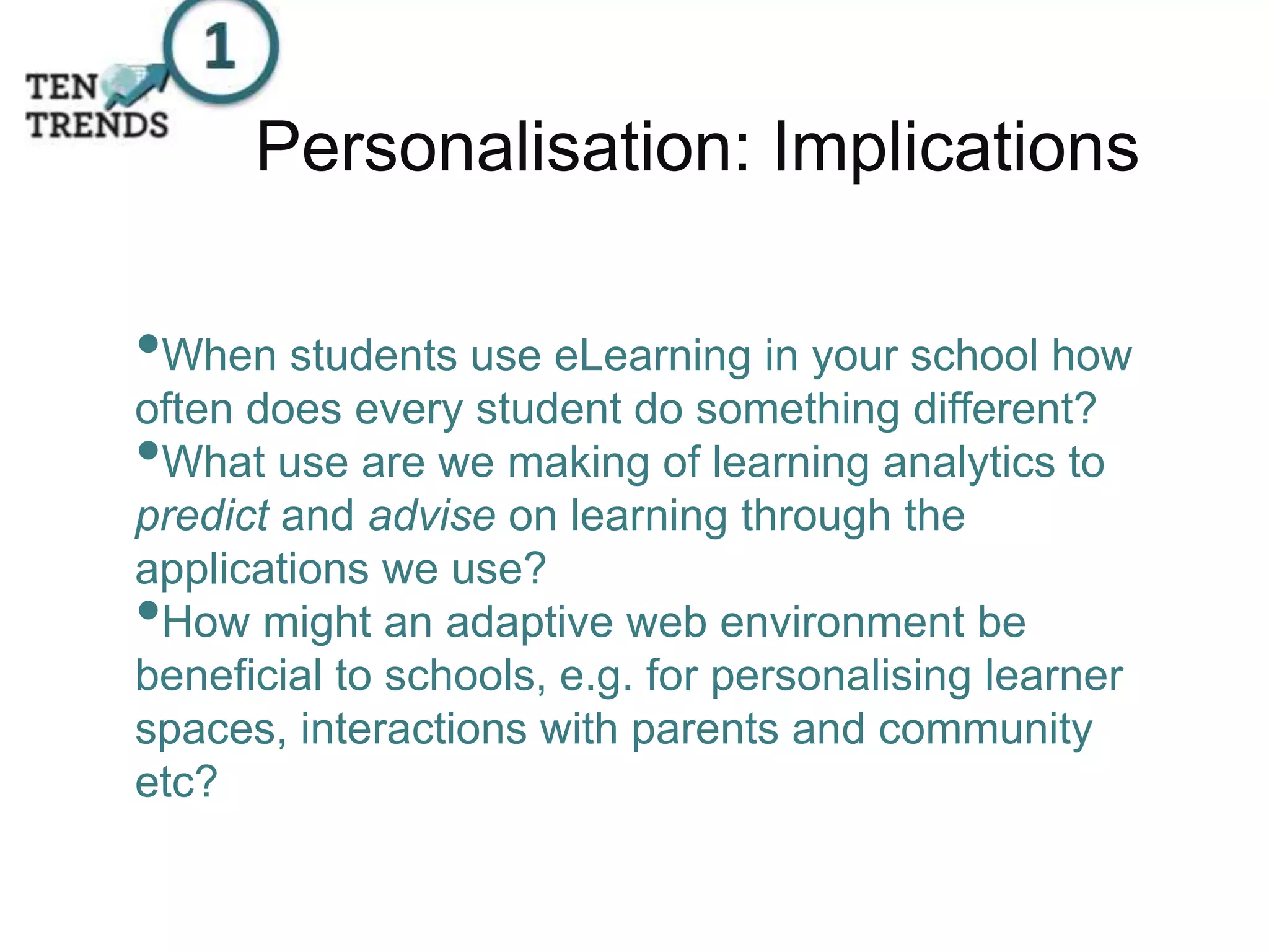 Personalisation: Implications
•When students use eLearning in your school how
often does every student do something different?
•What use are we making of learning analytics to
predict and advise on learning through the
applications we use?
•How might an adaptive web environment be
beneficial to schools, e.g. for personalising learner
spaces, interactions with parents and community
etc?
 