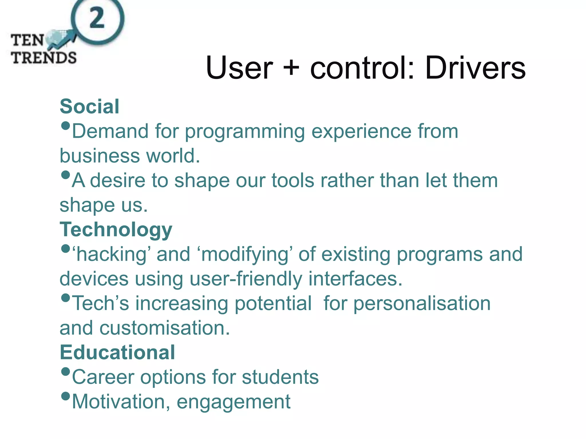 User + control: Drivers
Social
•Demand for programming experience from
business world.
•A desire to shape our tools rather than let them
shape us.
Technology
•‘hacking’ and ‘modifying’ of existing programs and
devices using user-friendly interfaces.
•Tech’s increasing potential for personalisation
and customisation.
Educational
•Career options for students
•Motivation, engagement
 