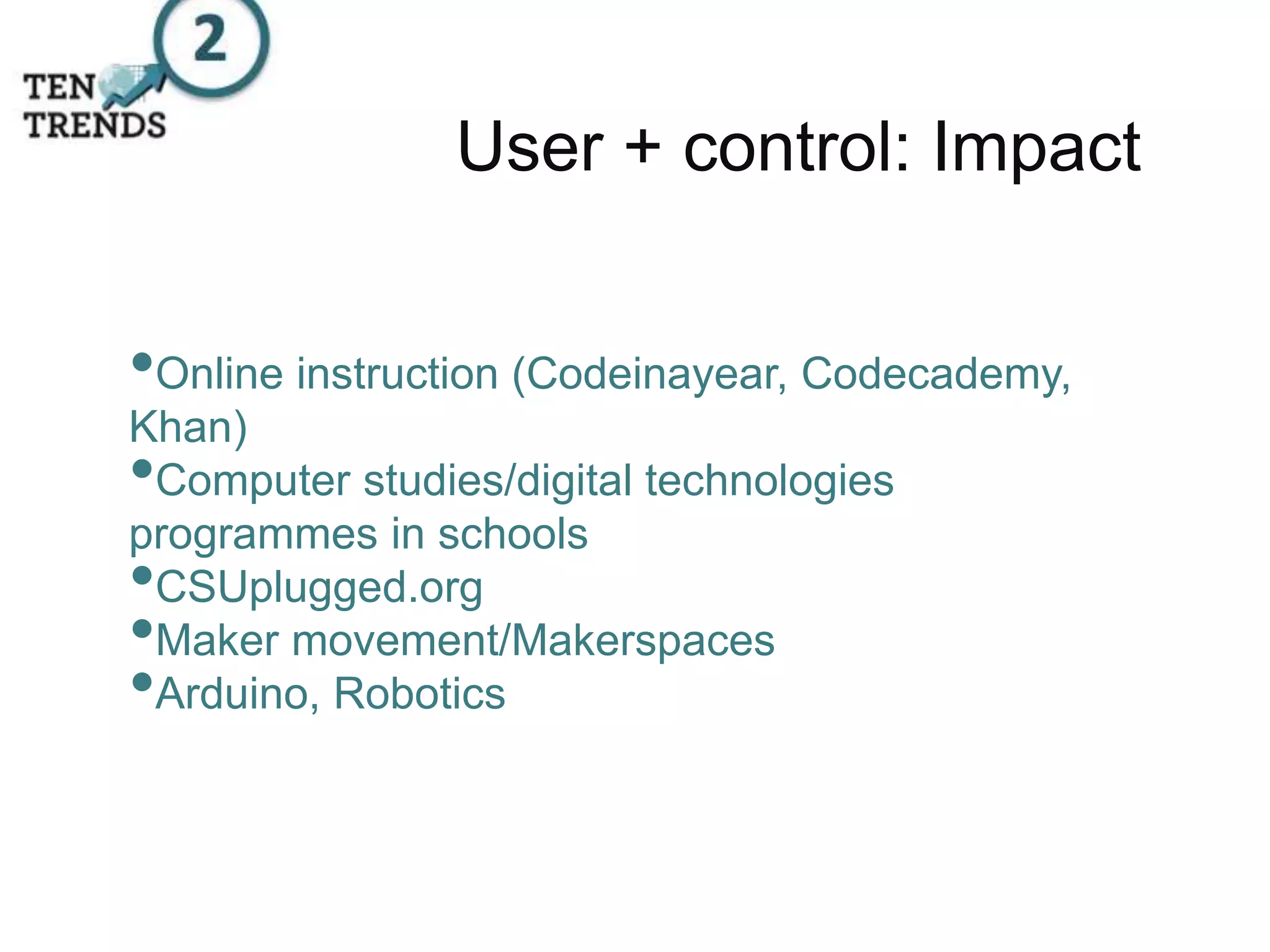 User + control: Impact
•Online instruction (Codeinayear, Codecademy,
Khan)
•Computer studies/digital technologies
programmes in schools
•CSUplugged.org
•Maker movement/Makerspaces
•Arduino, Robotics
 