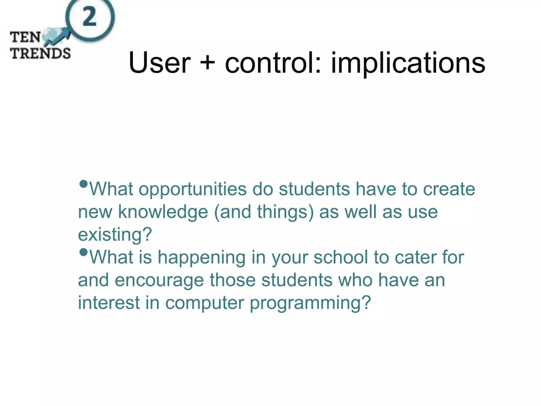 User + control: implications
•What opportunities do students have to create
new knowledge (and things) as well as use
existing?
•What is happening in your school to cater for
and encourage those students who have an
interest in computer programming?
 