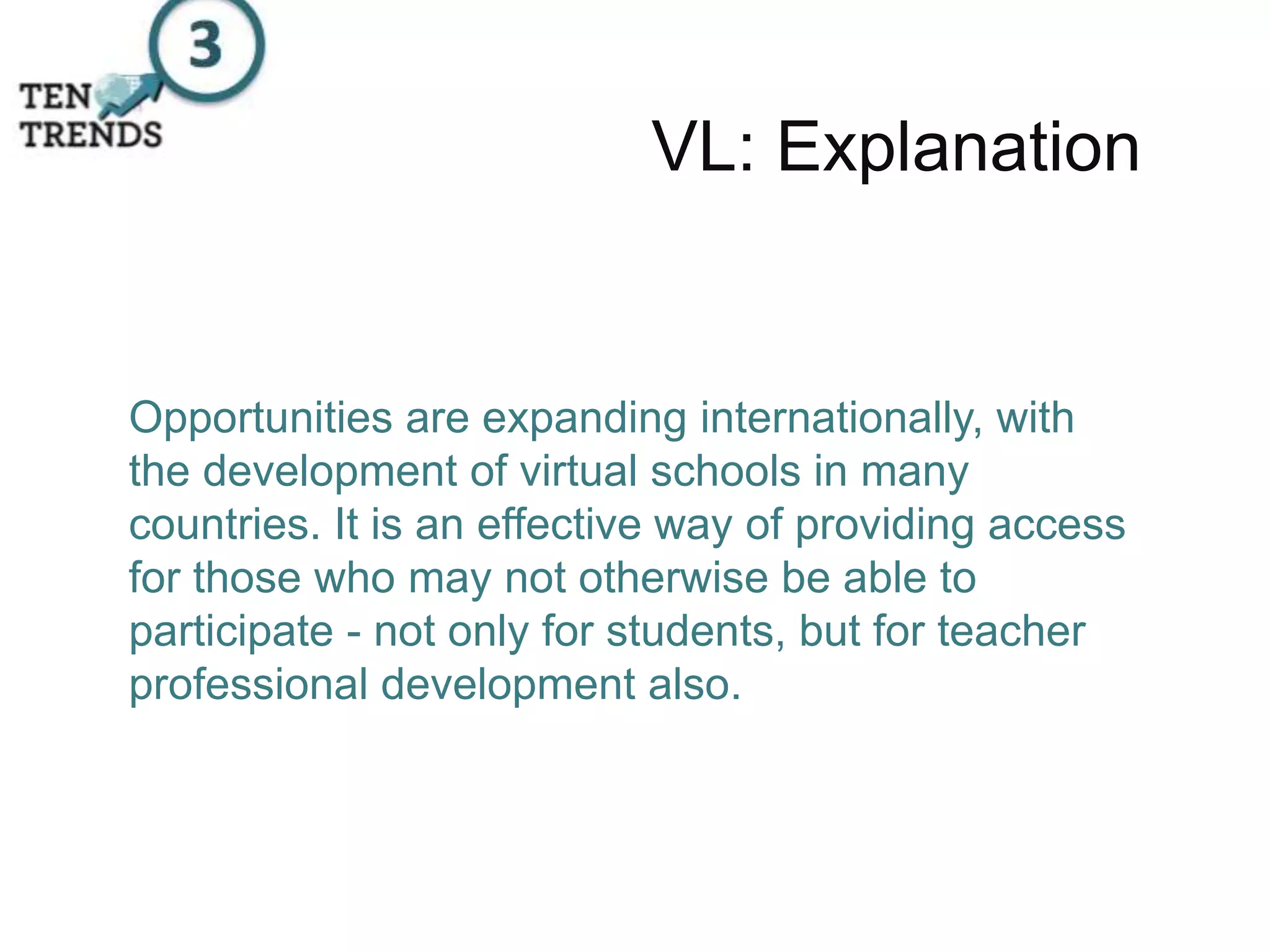 VL: Explanation
Opportunities are expanding internationally, with
the development of virtual schools in many
countries. It is an effective way of providing access
for those who may not otherwise be able to
participate - not only for students, but for teacher
professional development also.
 